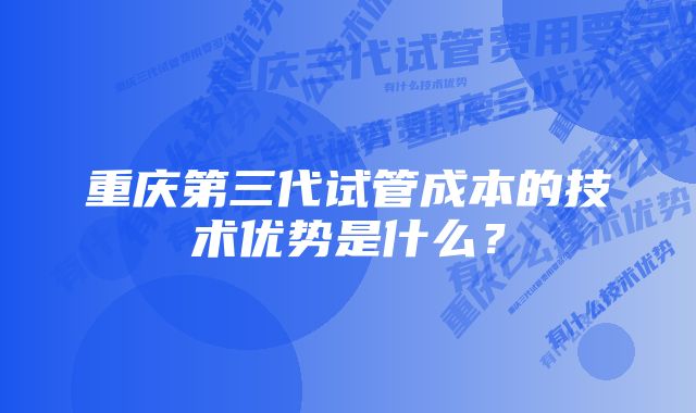 重庆第三代试管成本的技术优势是什么？