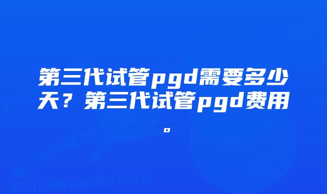 第三代试管pgd需要多少天？第三代试管pgd费用。