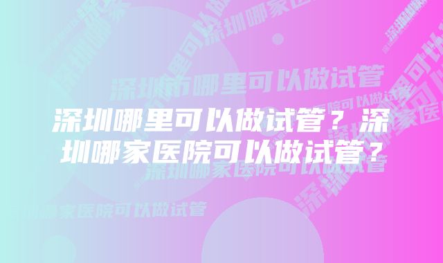 深圳哪里可以做试管？深圳哪家医院可以做试管？