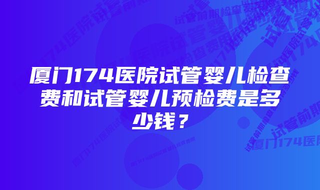 厦门174医院试管婴儿检查费和试管婴儿预检费是多少钱？