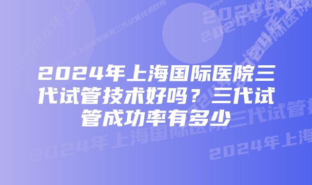 2024年上海国际医院三代试管技术好吗？三代试管成功率有多少