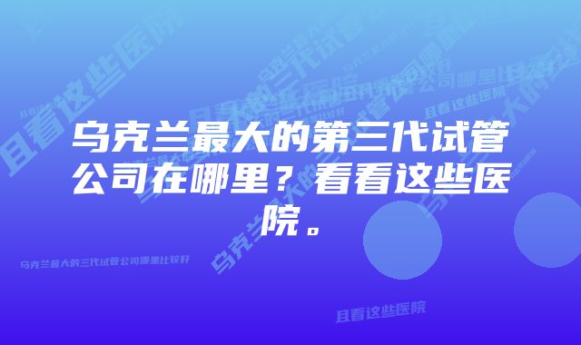 乌克兰最大的第三代试管公司在哪里？看看这些医院。