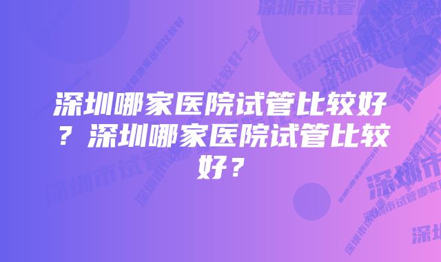 深圳哪家医院试管比较好？深圳哪家医院试管比较好？