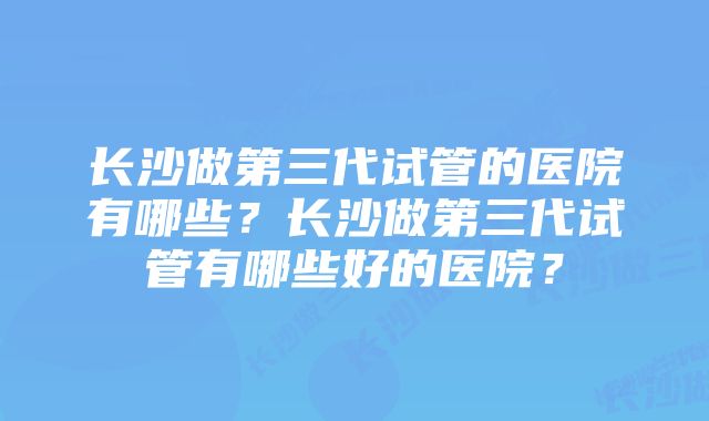 长沙做第三代试管的医院有哪些？长沙做第三代试管有哪些好的医院？