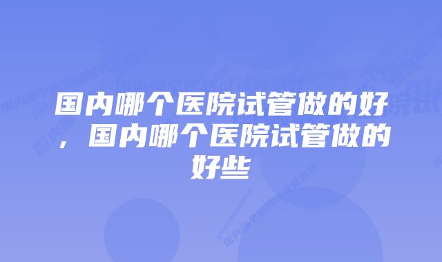 国内哪个医院试管做的好，国内哪个医院试管做的好些