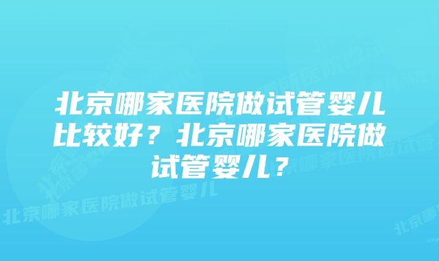 北京哪家医院做试管婴儿比较好？北京哪家医院做试管婴儿？