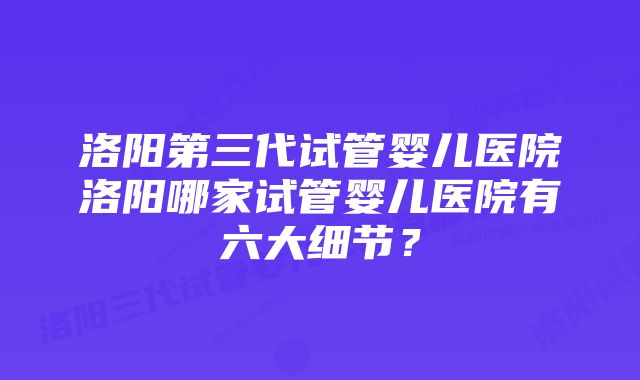 洛阳第三代试管婴儿医院洛阳哪家试管婴儿医院有六大细节？