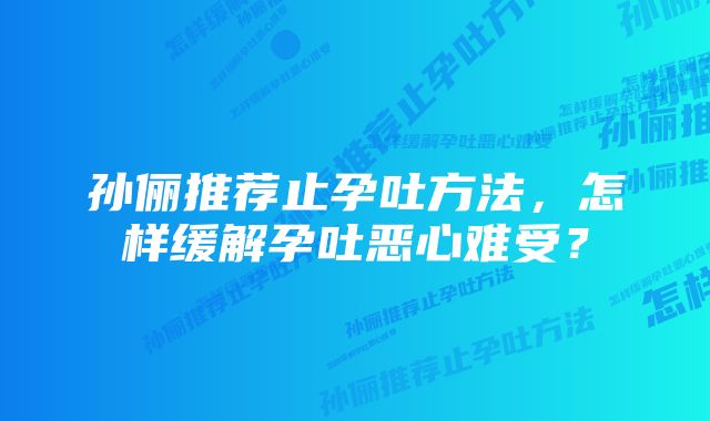 孙俪推荐止孕吐方法，怎样缓解孕吐恶心难受？