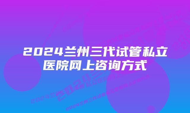 2024兰州三代试管私立医院网上咨询方式