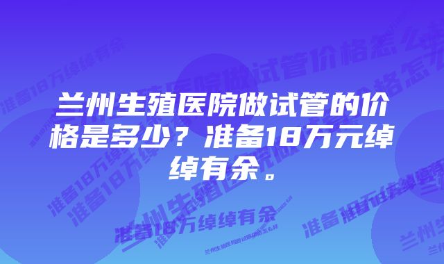 兰州生殖医院做试管的价格是多少？准备18万元绰绰有余。