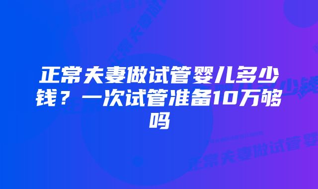 正常夫妻做试管婴儿多少钱？一次试管准备10万够吗