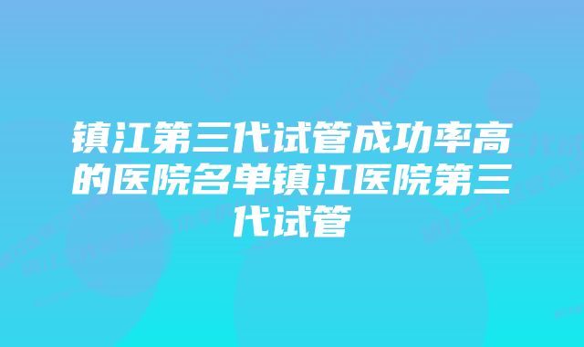 镇江第三代试管成功率高的医院名单镇江医院第三代试管