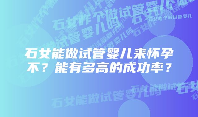 石女能做试管婴儿来怀孕不？能有多高的成功率？