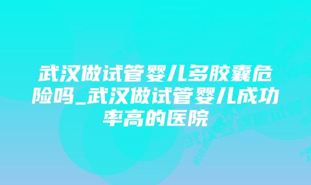 武汉做试管婴儿多胶囊危险吗_武汉做试管婴儿成功率高的医院