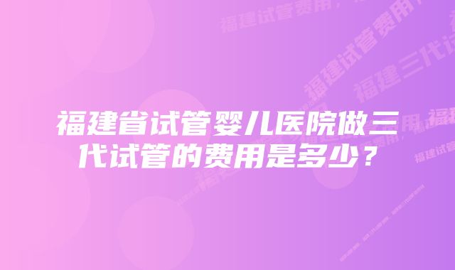 福建省试管婴儿医院做三代试管的费用是多少？