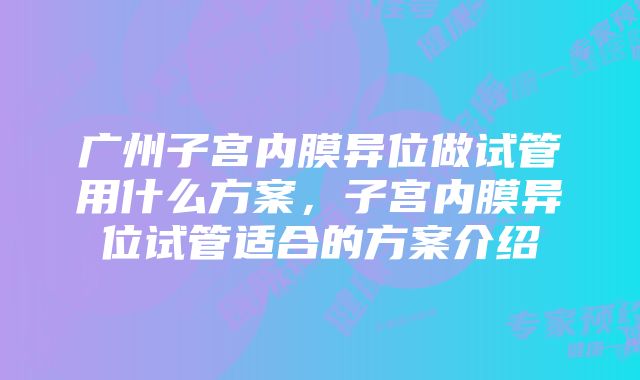 广州子宫内膜异位做试管用什么方案，子宫内膜异位试管适合的方案介绍