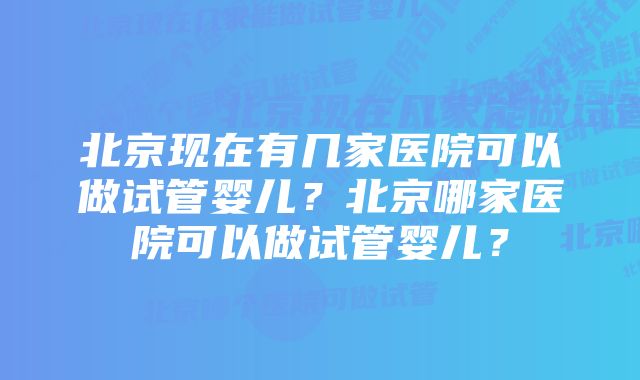 北京现在有几家医院可以做试管婴儿？北京哪家医院可以做试管婴儿？