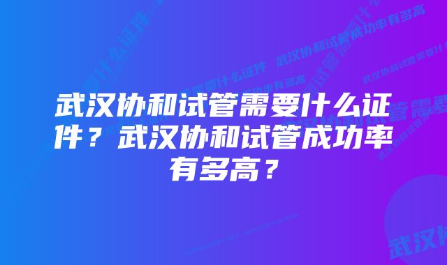 武汉协和试管需要什么证件？武汉协和试管成功率有多高？