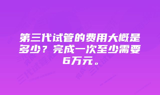 第三代试管的费用大概是多少？完成一次至少需要6万元。