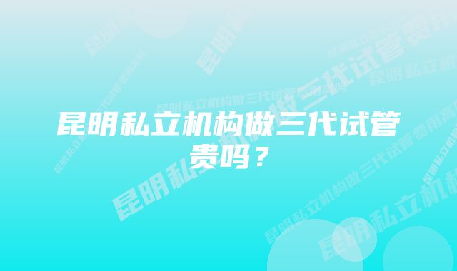 昆明私立机构做三代试管贵吗？