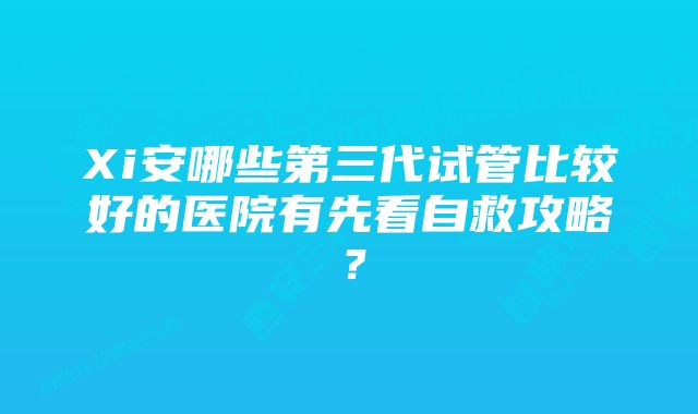 Xi安哪些第三代试管比较好的医院有先看自救攻略？