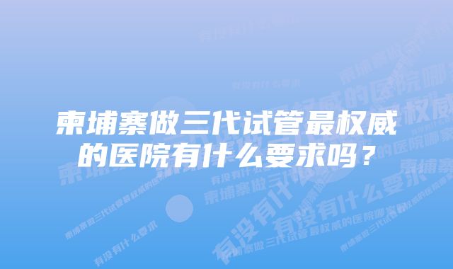 柬埔寨做三代试管最权威的医院有什么要求吗？