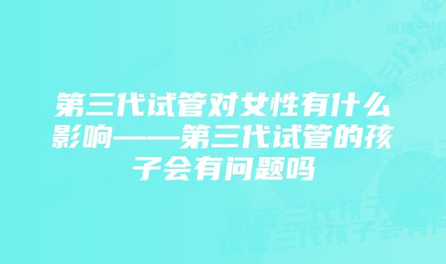 第三代试管对女性有什么影响——第三代试管的孩子会有问题吗