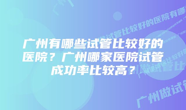 广州有哪些试管比较好的医院？广州哪家医院试管成功率比较高？