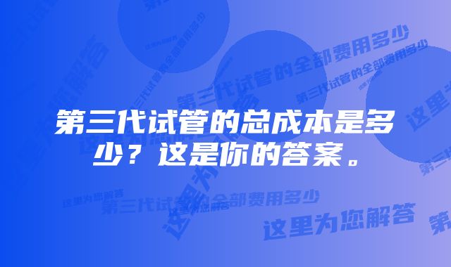 第三代试管的总成本是多少？这是你的答案。