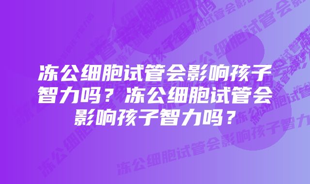 冻公细胞试管会影响孩子智力吗？冻公细胞试管会影响孩子智力吗？