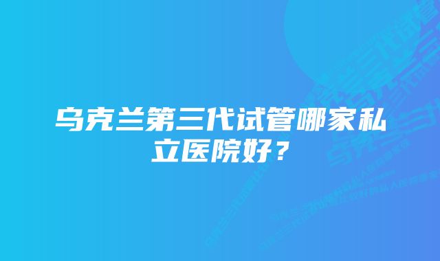 乌克兰第三代试管哪家私立医院好？