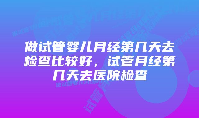 做试管婴儿月经第几天去检查比较好，试管月经第几天去医院检查