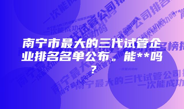 南宁市最大的三代试管企业排名名单公布。能**吗？