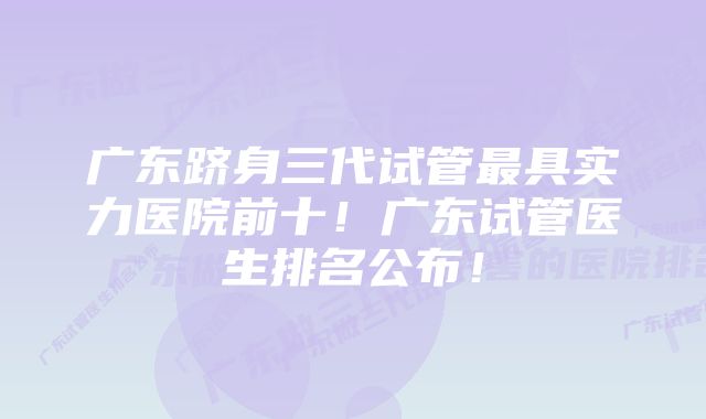 广东跻身三代试管最具实力医院前十！广东试管医生排名公布！