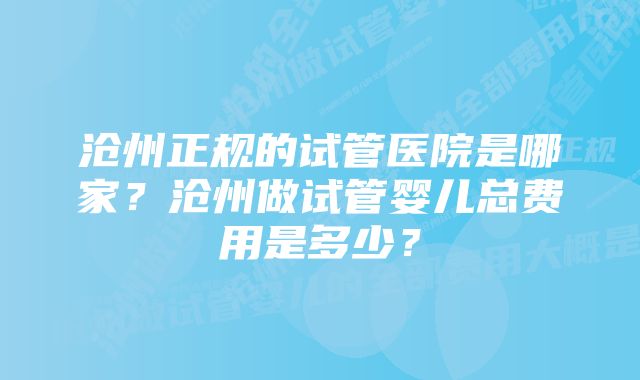 沧州正规的试管医院是哪家？沧州做试管婴儿总费用是多少？