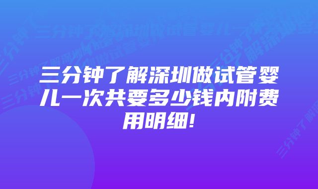 三分钟了解深圳做试管婴儿一次共要多少钱内附费用明细!