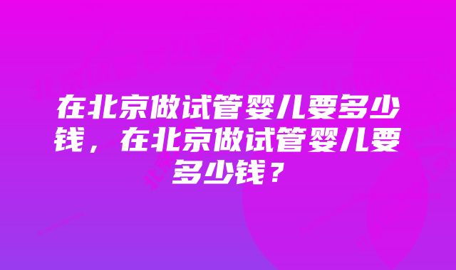 在北京做试管婴儿要多少钱，在北京做试管婴儿要多少钱？