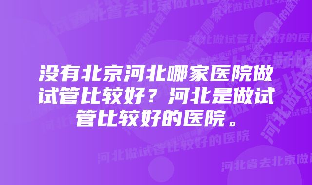 没有北京河北哪家医院做试管比较好？河北是做试管比较好的医院。