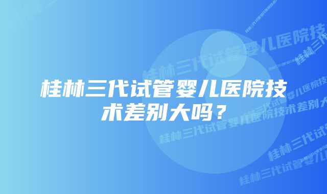 桂林三代试管婴儿医院技术差别大吗？