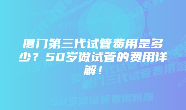 厦门第三代试管费用是多少？50岁做试管的费用详解！