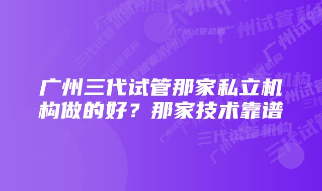 广州三代试管那家私立机构做的好？那家技术靠谱