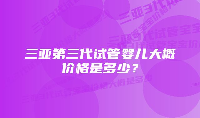 三亚第三代试管婴儿大概价格是多少？