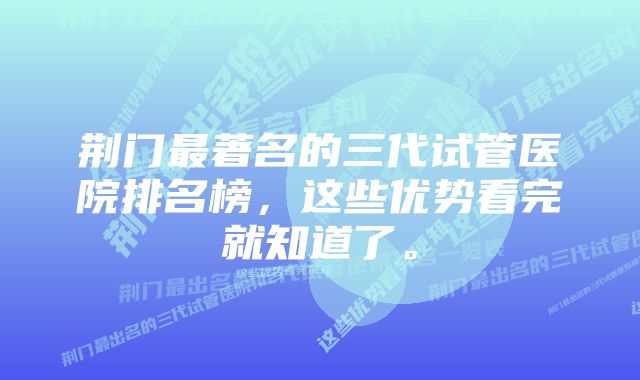 荆门最著名的三代试管医院排名榜，这些优势看完就知道了。