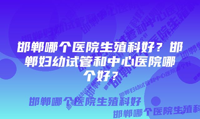 邯郸哪个医院生殖科好？邯郸妇幼试管和中心医院哪个好？