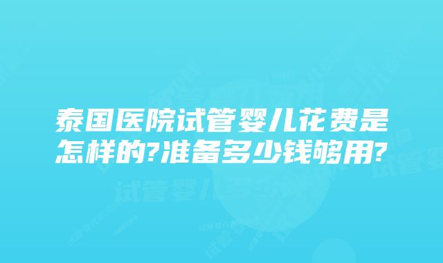 泰国医院试管婴儿花费是怎样的?准备多少钱够用?