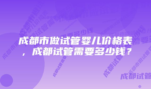 成都市做试管婴儿价格表，成都试管需要多少钱？