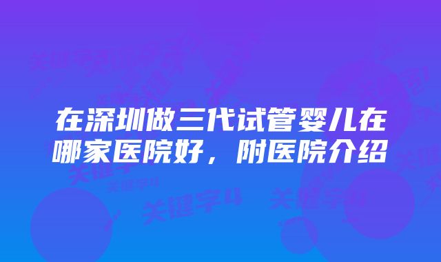 在深圳做三代试管婴儿在哪家医院好，附医院介绍