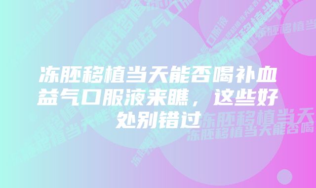 冻胚移植当天能否喝补血益气口服液来瞧，这些好处别错过