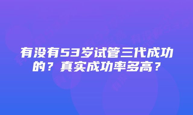 有没有53岁试管三代成功的？真实成功率多高？