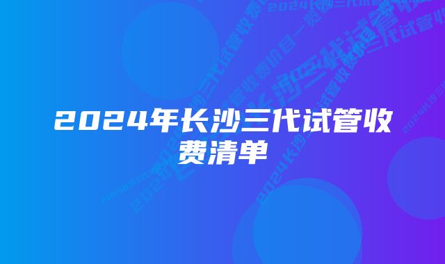 2024年长沙三代试管收费清单